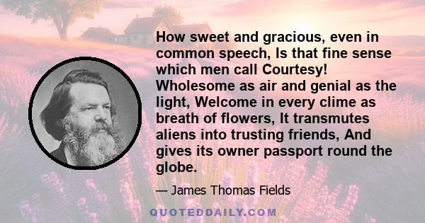 How sweet and gracious, even in common speech, Is that fine sense which men call Courtesy! Wholesome as air and genial as the light, Welcome in every clime as breath of flowers, It transmutes aliens into trusting