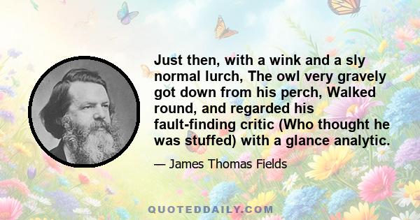 Just then, with a wink and a sly normal lurch, The owl very gravely got down from his perch, Walked round, and regarded his fault-finding critic (Who thought he was stuffed) with a glance analytic.