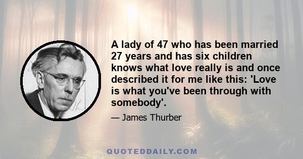 A lady of 47 who has been married 27 years and has six children knows what love really is and once described it for me like this: 'Love is what you've been through with somebody'.