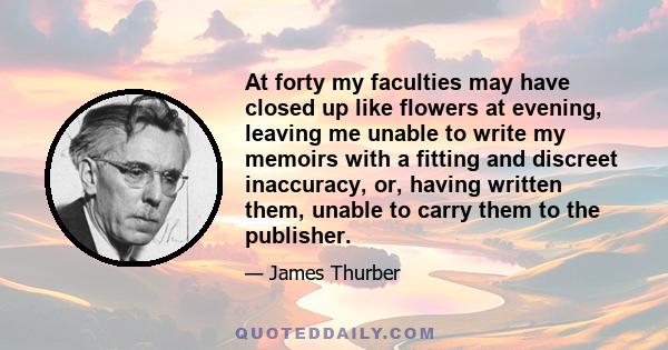 At forty my faculties may have closed up like flowers at evening, leaving me unable to write my memoirs with a fitting and discreet inaccuracy, or, having written them, unable to carry them to the publisher.