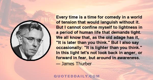 Every time is a time for comedy in a world of tension that would languish without it. But I cannot confine myself to lightness in a period of human life that demands light. We all know that, as the old adage has it, It