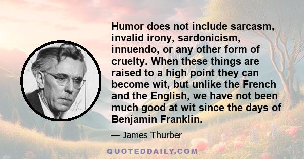 Humor does not include sarcasm, invalid irony, sardonicism, innuendo, or any other form of cruelty. When these things are raised to a high point they can become wit, but unlike the French and the English, we have not