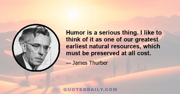 Humor is a serious thing. I like to think of it as one of our greatest earliest natural resources, which must be preserved at all cost.