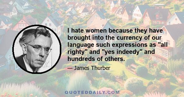 I hate women because they have brought into the currency of our language such expressions as all righty and yes indeedy and hundreds of others.