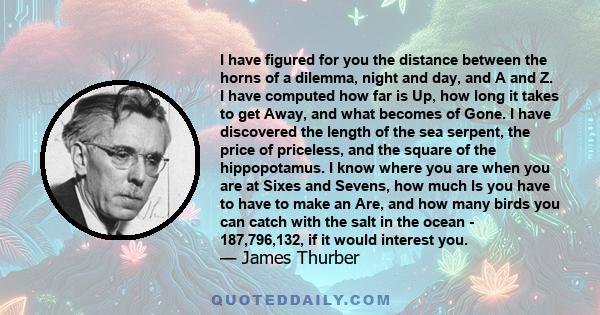 I have figured for you the distance between the horns of a dilemma, night and day, and A and Z. I have computed how far is Up, how long it takes to get Away, and what becomes of Gone. I have discovered the length of the 