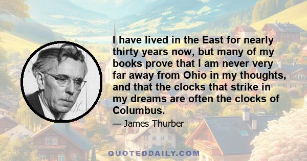 I have lived in the East for nearly thirty years now, but many of my books prove that I am never very far away from Ohio in my thoughts, and that the clocks that strike in my dreams are often the clocks of Columbus.