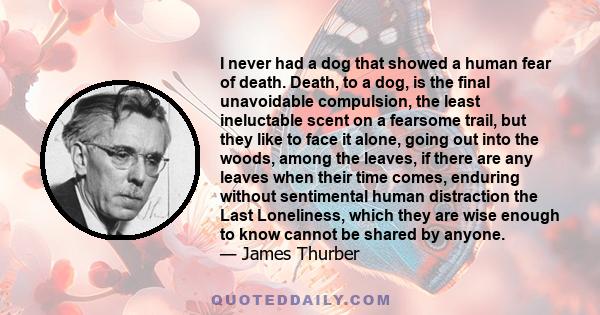 I never had a dog that showed a human fear of death. Death, to a dog, is the final unavoidable compulsion, the least ineluctable scent on a fearsome trail, but they like to face it alone, going out into the woods, among 