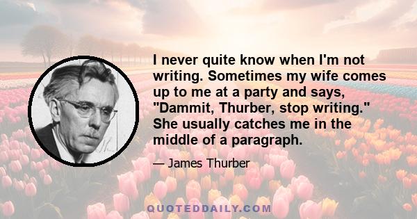 I never quite know when I'm not writing. Sometimes my wife comes up to me at a party and says, Dammit, Thurber, stop writing. She usually catches me in the middle of a paragraph.