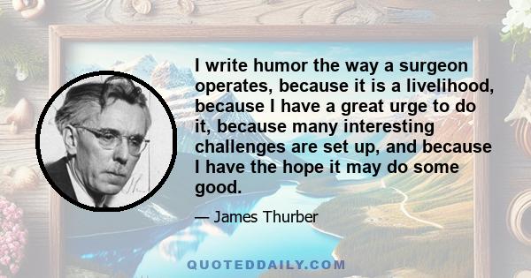 I write humor the way a surgeon operates, because it is a livelihood, because I have a great urge to do it, because many interesting challenges are set up, and because I have the hope it may do some good.