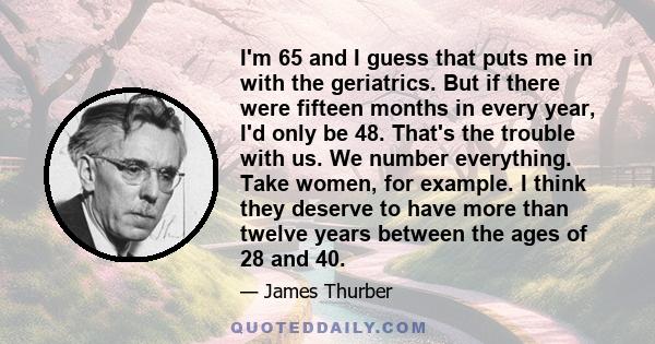 I'm 65 and I guess that puts me in with the geriatrics. But if there were fifteen months in every year, I'd only be 48. That's the trouble with us. We number everything. Take women, for example. I think they deserve to