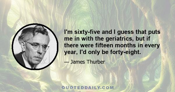 I'm sixty-five and I guess that puts me in with the geriatrics, but if there were fifteen months in every year, I'd only be forty-eight.