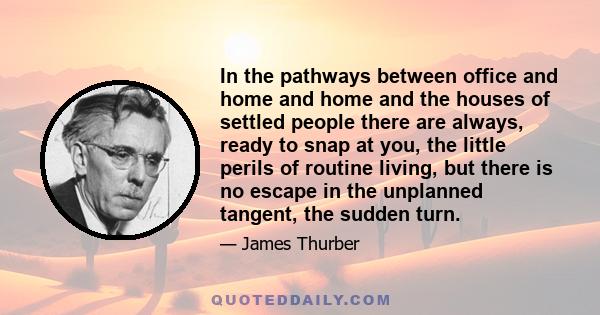 In the pathways between office and home and home and the houses of settled people there are always, ready to snap at you, the little perils of routine living, but there is no escape in the unplanned tangent, the sudden