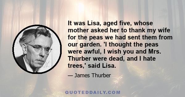 It was Lisa, aged five, whose mother asked her to thank my wife for the peas we had sent them from our garden. 'I thought the peas were awful, I wish you and Mrs. Thurber were dead, and I hate trees,' said Lisa.