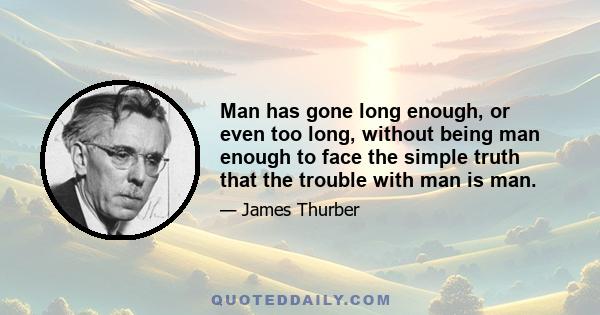 Man has gone long enough, or even too long, without being man enough to face the simple truth that the trouble with man is man.