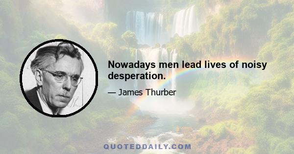 Nowadays men lead lives of noisy desperation.