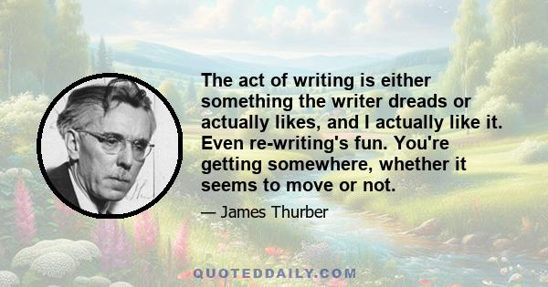 The act of writing is either something the writer dreads or actually likes, and I actually like it. Even re-writing's fun. You're getting somewhere, whether it seems to move or not.