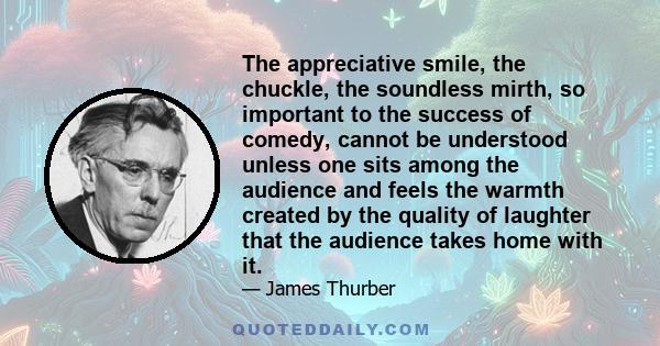 The appreciative smile, the chuckle, the soundless mirth, so important to the success of comedy, cannot be understood unless one sits among the audience and feels the warmth created by the quality of laughter that the