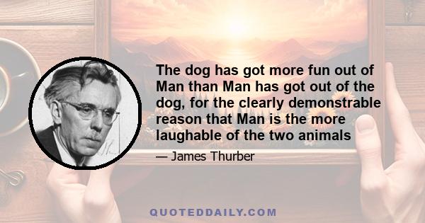 The dog has got more fun out of Man than Man has got out of the dog, for the clearly demonstrable reason that Man is the more laughable of the two animals