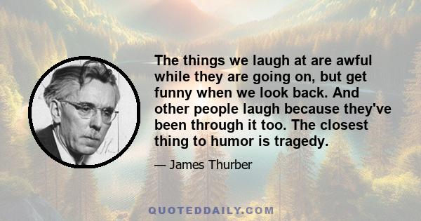 The things we laugh at are awful while they are going on, but get funny when we look back. And other people laugh because they've been through it too. The closest thing to humor is tragedy.