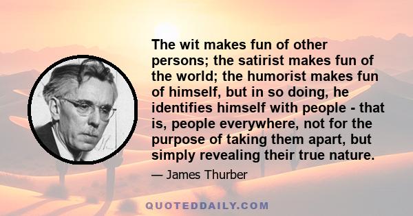 The wit makes fun of other persons; the satirist makes fun of the world; the humorist makes fun of himself, but in so doing, he identifies himself with people - that is, people everywhere, not for the purpose of taking