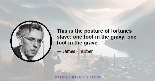 This is the posture of fortunes slave: one foot in the gravy, one foot in the grave.