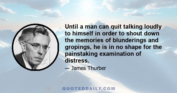 Until a man can quit talking loudly to himself in order to shout down the memories of blunderings and gropings, he is in no shape for the painstaking examination of distress.