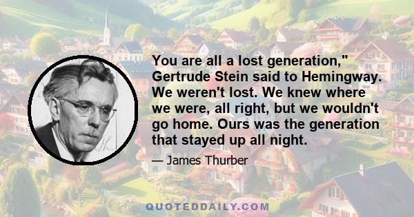 You are all a lost generation, Gertrude Stein said to Hemingway. We weren't lost. We knew where we were, all right, but we wouldn't go home. Ours was the generation that stayed up all night.