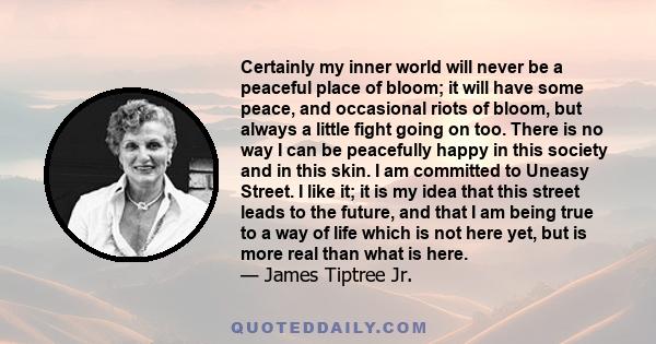 Certainly my inner world will never be a peaceful place of bloom; it will have some peace, and occasional riots of bloom, but always a little fight going on too. There is no way I can be peacefully happy in this society 