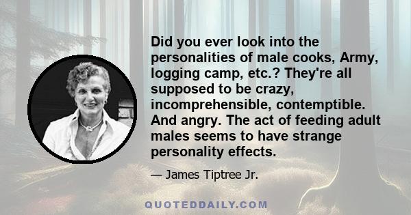 Did you ever look into the personalities of male cooks, Army, logging camp, etc.? They're all supposed to be crazy, incomprehensible, contemptible. And angry. The act of feeding adult males seems to have strange