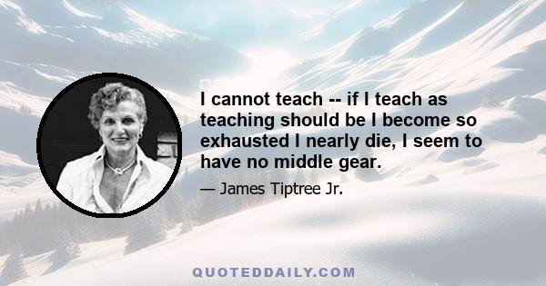 I cannot teach -- if I teach as teaching should be I become so exhausted I nearly die, I seem to have no middle gear.