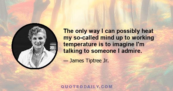 The only way I can possibly heat my so-called mind up to working temperature is to imagine I'm talking to someone I admire.