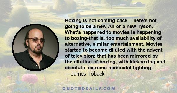 Boxing is not coming back. There's not going to be a new Ali or a new Tyson. What's happened to movies is happening to boxing-that is, too much availability of alternative, similar entertainment. Movies started to