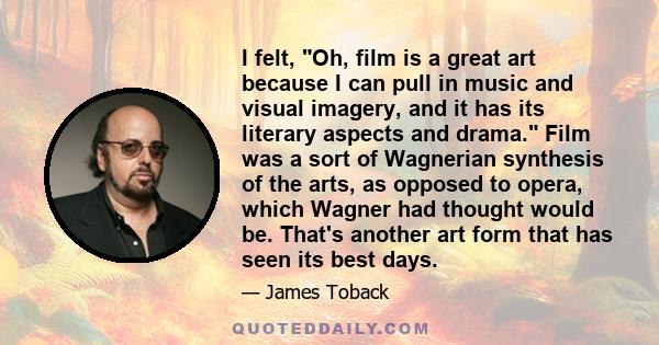 I felt, Oh, film is a great art because I can pull in music and visual imagery, and it has its literary aspects and drama. Film was a sort of Wagnerian synthesis of the arts, as opposed to opera, which Wagner had