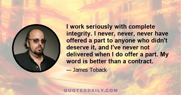 I work seriously with complete integrity. I never, never, never have offered a part to anyone who didn't deserve it, and I've never not delivered when I do offer a part. My word is better than a contract.