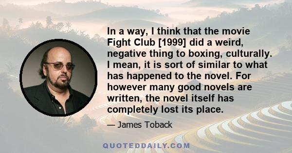 In a way, I think that the movie Fight Club [1999] did a weird, negative thing to boxing, culturally. I mean, it is sort of similar to what has happened to the novel. For however many good novels are written, the novel