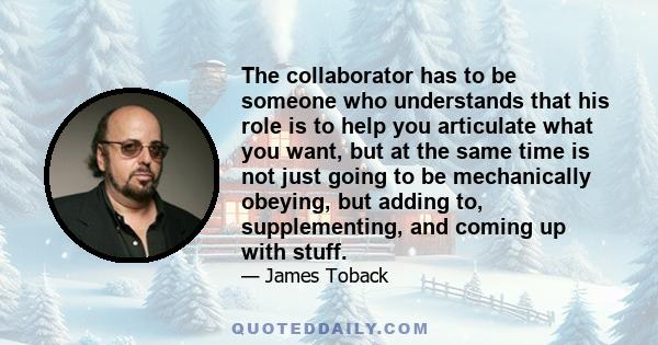 The collaborator has to be someone who understands that his role is to help you articulate what you want, but at the same time is not just going to be mechanically obeying, but adding to, supplementing, and coming up