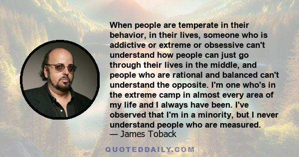 When people are temperate in their behavior, in their lives, someone who is addictive or extreme or obsessive can't understand how people can just go through their lives in the middle, and people who are rational and