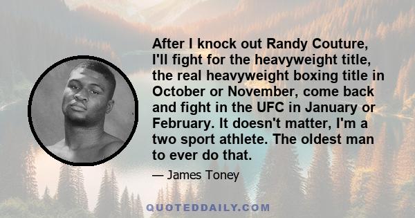 After I knock out Randy Couture, I'll fight for the heavyweight title, the real heavyweight boxing title in October or November, come back and fight in the UFC in January or February. It doesn't matter, I'm a two sport