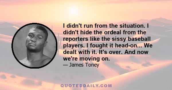 I didn't run from the situation. I didn't hide the ordeal from the reporters like the sissy baseball players. I fought it head-on... We dealt with it. It's over. And now we're moving on.