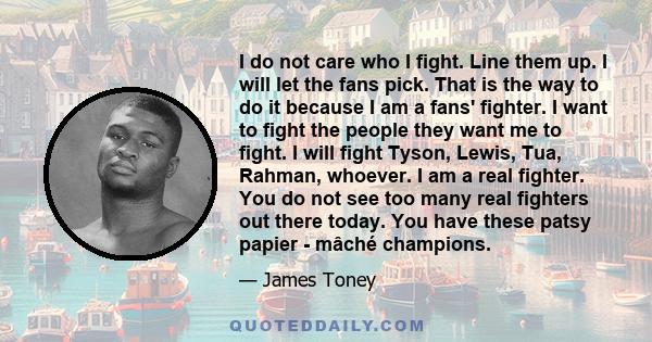 I do not care who I fight. Line them up. I will let the fans pick. That is the way to do it because I am a fans' fighter. I want to fight the people they want me to fight. I will fight Tyson, Lewis, Tua, Rahman,