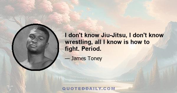 I don't know Jiu-Jitsu, I don't know wrestling, all I know is how to fight. Period.