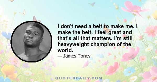 I don't need a belt to make me. I make the belt. I feel great and that's all that matters. I'm still heavyweight champion of the world.