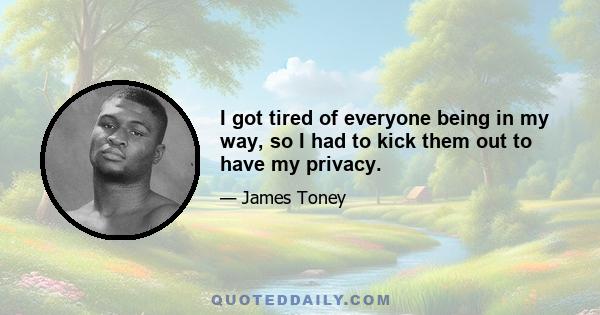 I got tired of everyone being in my way, so I had to kick them out to have my privacy.