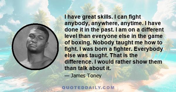 I have great skills. I can fight anybody, anywhere, anytime. I have done it in the past. I am on a different level than everyone else in the game of boxing. Nobody taught me how to fight. I was born a fighter. Everybody 