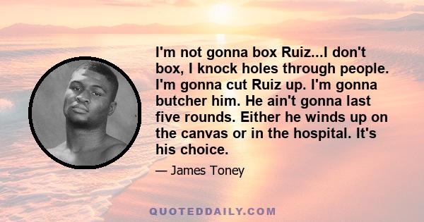 I'm not gonna box Ruiz...I don't box, I knock holes through people. I'm gonna cut Ruiz up. I'm gonna butcher him. He ain't gonna last five rounds. Either he winds up on the canvas or in the hospital. It's his choice.