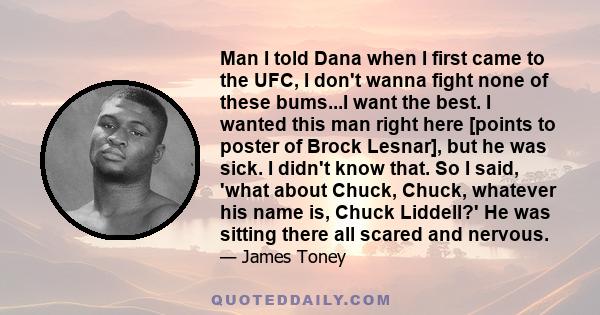 Man I told Dana when I first came to the UFC, I don't wanna fight none of these bums...I want the best. I wanted this man right here [points to poster of Brock Lesnar], but he was sick. I didn't know that. So I said,