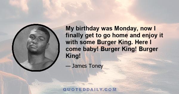 My birthday was Monday, now I finally get to go home and enjoy it with some Burger King. Here I come baby! Burger King! Burger King!