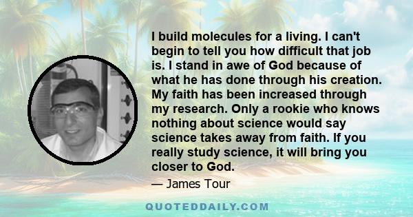 I build molecules for a living. I can't begin to tell you how difficult that job is. I stand in awe of God because of what he has done through his creation. My faith has been increased through my research. Only a rookie 