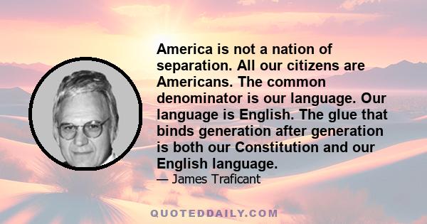 America is not a nation of separation. All our citizens are Americans. The common denominator is our language. Our language is English. The glue that binds generation after generation is both our Constitution and our