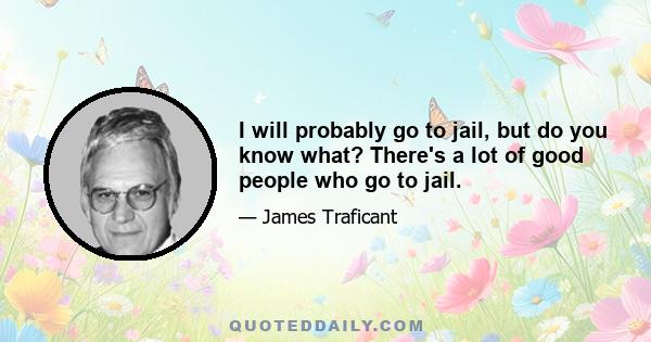 I will probably go to jail, but do you know what? There's a lot of good people who go to jail.